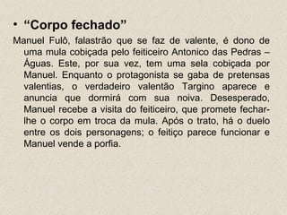 • “Corpo fechado”
Manuel Fulô, falastrão que se faz de valente, é dono de
  uma mula cobiçada pelo feiticeiro Antonico das Pedras –
  Águas. Este, por sua vez, tem uma sela cobiçada por
  Manuel. Enquanto o protagonista se gaba de pretensas
  valentias, o verdadeiro valentão Targino aparece e
  anuncia que dormirá com sua noiva. Desesperado,
  Manuel recebe a visita do feiticeiro, que promete fechar-
  lhe o corpo em troca da mula. Após o trato, há o duelo
  entre os dois personagens; o feitiço parece funcionar e
  Manuel vende a porfia.
 