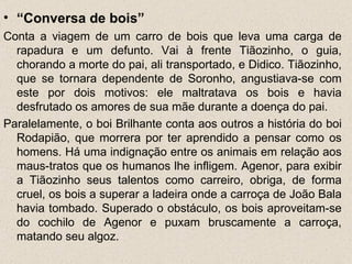 • “Conversa de bois”
Conta a viagem de um carro de bois que leva uma carga de
  rapadura e um defunto. Vai à frente Tiãozinho, o guia,
  chorando a morte do pai, ali transportado, e Didico. Tiãozinho,
  que se tornara dependente de Soronho, angustiava-se com
  este por dois motivos: ele maltratava os bois e havia
  desfrutado os amores de sua mãe durante a doença do pai.
Paralelamente, o boi Brilhante conta aos outros a história do boi
  Rodapião, que morrera por ter aprendido a pensar como os
  homens. Há uma indignação entre os animais em relação aos
  maus-tratos que os humanos lhe infligem. Agenor, para exibir
  a Tiãozinho seus talentos como carreiro, obriga, de forma
  cruel, os bois a superar a ladeira onde a carroça de João Bala
  havia tombado. Superado o obstáculo, os bois aproveitam-se
  do cochilo de Agenor e puxam bruscamente a carroça,
  matando seu algoz.
 