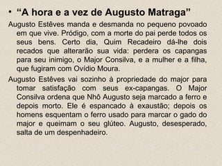 • “A hora e a vez de Augusto Matraga”
Augusto Estêves manda e desmanda no pequeno povoado
  em que vive. Pródigo, com a morte do pai perde todos os
  seus bens. Certo dia, Quim Recadeiro dá-lhe dois
  recados que alterarão sua vida: perdera os capangas
  para seu inimigo, o Major Consilva, e a mulher e a filha,
  que fugiram com Ovídio Moura.
Augusto Estêves vai sozinho à propriedade do major para
  tomar satisfação com seus ex-capangas. O Major
  Consilva ordena que Nhô Augusto seja marcado a ferro e
  depois morto. Ele é espancado à exaustão; depois os
  homens esquentam o ferro usado para marcar o gado do
  major e queimam o seu glúteo. Augusto, desesperado,
  salta de um despenhadeiro.
 