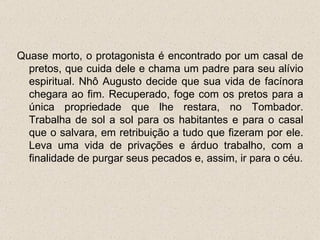 Quase morto, o protagonista é encontrado por um casal de
  pretos, que cuida dele e chama um padre para seu alívio
  espiritual. Nhô Augusto decide que sua vida de facínora
  chegara ao fim. Recuperado, foge com os pretos para a
  única propriedade que lhe restara, no Tombador.
  Trabalha de sol a sol para os habitantes e para o casal
  que o salvara, em retribuição a tudo que fizeram por ele.
  Leva uma vida de privações e árduo trabalho, com a
  finalidade de purgar seus pecados e, assim, ir para o céu.
 