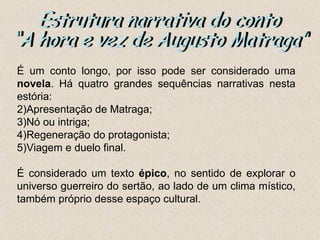 É um conto longo, por isso pode ser considerado uma
novela. Há quatro grandes sequências narrativas nesta
estória:
2)Apresentação de Matraga;
3)Nó ou intriga;
4)Regeneração do protagonista;
5)Viagem e duelo final.

É considerado um texto épico, no sentido de explorar o
universo guerreiro do sertão, ao lado de um clima místico,
também próprio desse espaço cultural.
 