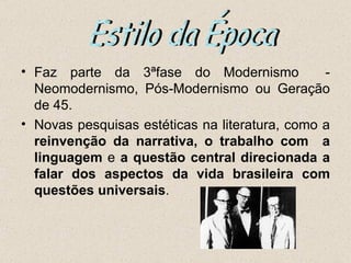 • Faz parte da 3ªfase do Modernismo             -
  Neomodernismo, Pós-Modernismo ou Geração
  de 45.
• Novas pesquisas estéticas na literatura, como a
  reinvenção da narrativa, o trabalho com a
  linguagem e a questão central direcionada a
  falar dos aspectos da vida brasileira com
  questões universais.
 