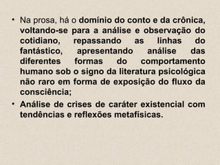 • Na prosa, há o domínio do conto e da crônica,
  voltando-se para a análise e observação do
  cotidiano,   repassando     as   linhas    do
  fantástico,    apresentando    análise    das
  diferentes    formas    do   comportamento
  humano sob o signo da literatura psicológica
  não raro em forma de exposição do fluxo da
  consciência;
• Análise de crises de caráter existencial com
  tendências e reflexões metafísicas.
 