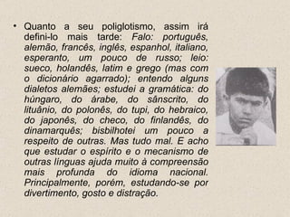 • Quanto a seu poliglotismo, assim irá
  defini-lo mais tarde: Falo: português,
  alemão, francês, inglês, espanhol, italiano,
  esperanto, um pouco de russo; leio:
  sueco, holandês, latim e grego (mas com
  o dicionário agarrado); entendo alguns
  dialetos alemães; estudei a gramática: do
  húngaro, do árabe, do sânscrito, do
  lituânio, do polonês, do tupi, do hebraico,
  do japonês, do checo, do finlandês, do
  dinamarquês; bisbilhotei um pouco a
  respeito de outras. Mas tudo mal. E acho
  que estudar o espírito e o mecanismo de
  outras línguas ajuda muito à compreensão
  mais profunda do idioma nacional.
  Principalmente, porém, estudando-se por
  divertimento, gosto e distração.
 