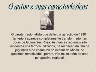 O caráter regionalista que definiu a geração de 1930
  (anterior) aparece completamente transformado nas
  obras de Guimarães Rosa. As marcas regionais são
evidentes nos termos utilizados, na recriação da fala de
    jagunços e de vaqueiros do interior de Minas. As
 questões tematizadas, porém, vão muito além de uma
                  perspectiva regional.
 