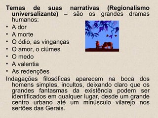Temas de suas narrativas (Regionalismo
  universalizante) – são os grandes dramas
  humanos:
• A dor
• A morte
• O ódio, as vinganças
• O amor, o ciúmes
• O medo
• A valentia
• As redenções
Indagações filosóficas aparecem na boca dos
  homens simples, incultos, deixando claro que os
  grandes fantasmas da existência podem ser
  identificados em qualquer lugar, desde um grande
  centro urbano até um minúsculo vilarejo nos
  sertões das Gerais.
 