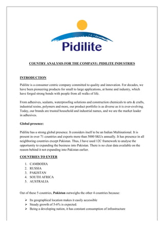 COUNTRY ANALYSIS FOR THE COMPANY: PIDILITE INDUSTRIES
INTRODUCTION
Pidilite is a consumer centric company committed to quality and innovation. For decades, we
have been pioneering products for small to large applications, at home and industry, which
have forged strong bonds with people from all walks of life.
From adhesives, sealants, waterproofing solutions and construction chemicals to arts & crafts,
industrial resins, polymers and more, our product portfolio is as diverse as it is ever-evolving.
Today, our brands are trusted household and industrial names, and we are the market leader
in adhesives.
Global presence:
Pidilite has a strong global presence. It considers itself to be an Indian Multinational. It is
present in over 71 countries and exports more than 5000 SKUs annually. It has presence in all
neighboring countries except Pakistan. Thus, I have used 12C framework to analyse the
opportunity to expanding the business into Pakistan. There is no clear data available on the
reason behind it not expanding into Pakistan earlier.
COUNTRIES TO ENTER
1. CAMBODIA
2. RUSSIA
3. PAKISTAN
4. SOUTH AFRICA
5. AUSTRALIA
Out of these 5 countries, Pakistan outweighs the other 4 countries because:
Ø Its geographical location makes it easily accessible
Ø Steady growth of 5-6% is expected.
Ø Being a developing nation, it has constant consumption of infrastructure
 