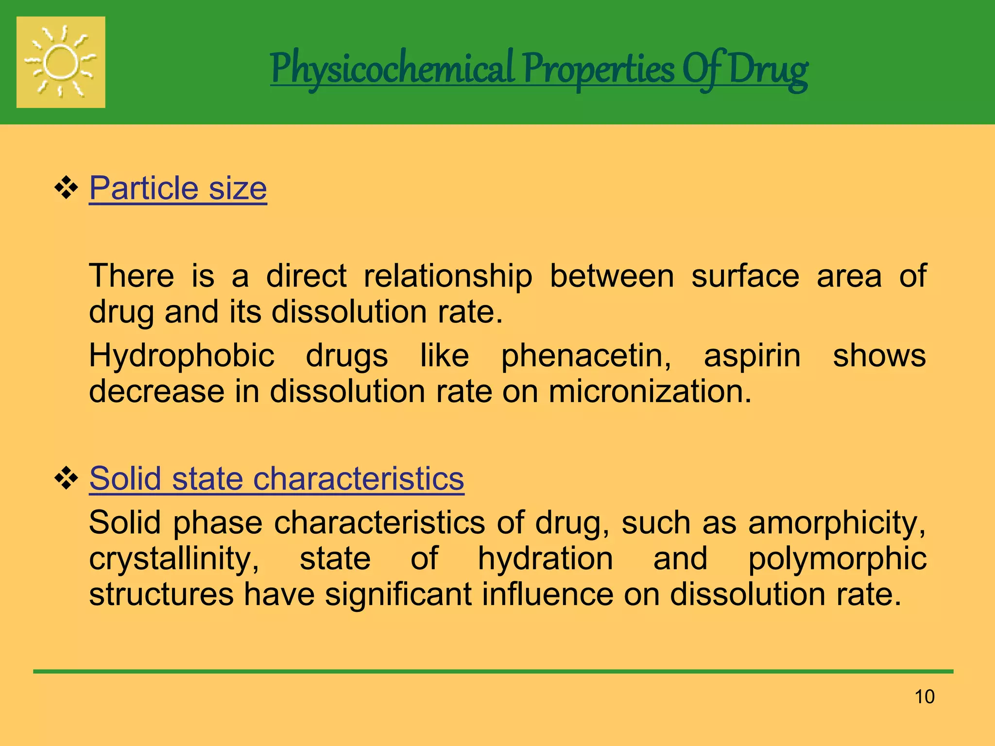 Physicochemical Properties Of Drug
 Particle size
There is a direct relationship between surface area of
drug and its dissolution rate.
Hydrophobic drugs like phenacetin, aspirin shows
decrease in dissolution rate on micronization.
 Solid state characteristics
Solid phase characteristics of drug, such as amorphicity,
crystallinity, state of hydration and polymorphic
structures have significant influence on dissolution rate.
10
 
