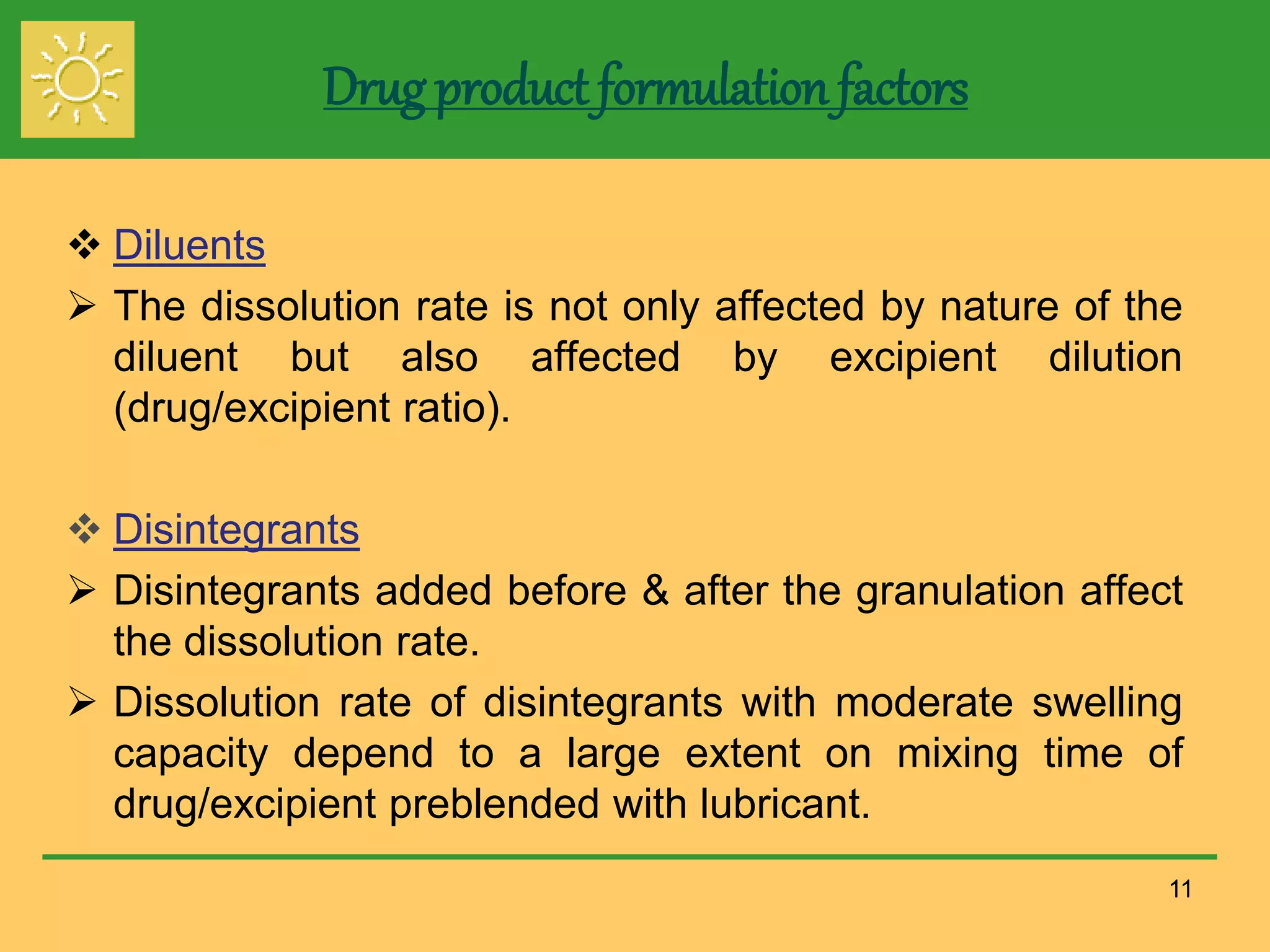 Drug product formulation factors
 Diluents
 The dissolution rate is not only affected by nature of the
diluent but also affected by excipient dilution
(drug/excipient ratio).
 Disintegrants
 Disintegrants added before & after the granulation affect
the dissolution rate.
 Dissolution rate of disintegrants with moderate swelling
capacity depend to a large extent on mixing time of
drug/excipient preblended with lubricant.
11
 