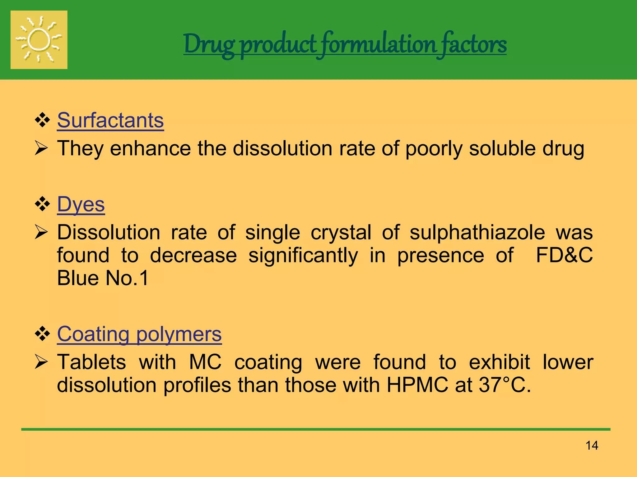 Drug product formulation factors
 Surfactants
 They enhance the dissolution rate of poorly soluble drug
 Dyes
 Dissolution rate of single crystal of sulphathiazole was
found to decrease significantly in presence of FD&C
Blue No.1
 Coating polymers
 Tablets with MC coating were found to exhibit lower
dissolution profiles than those with HPMC at 37°C.
14
 