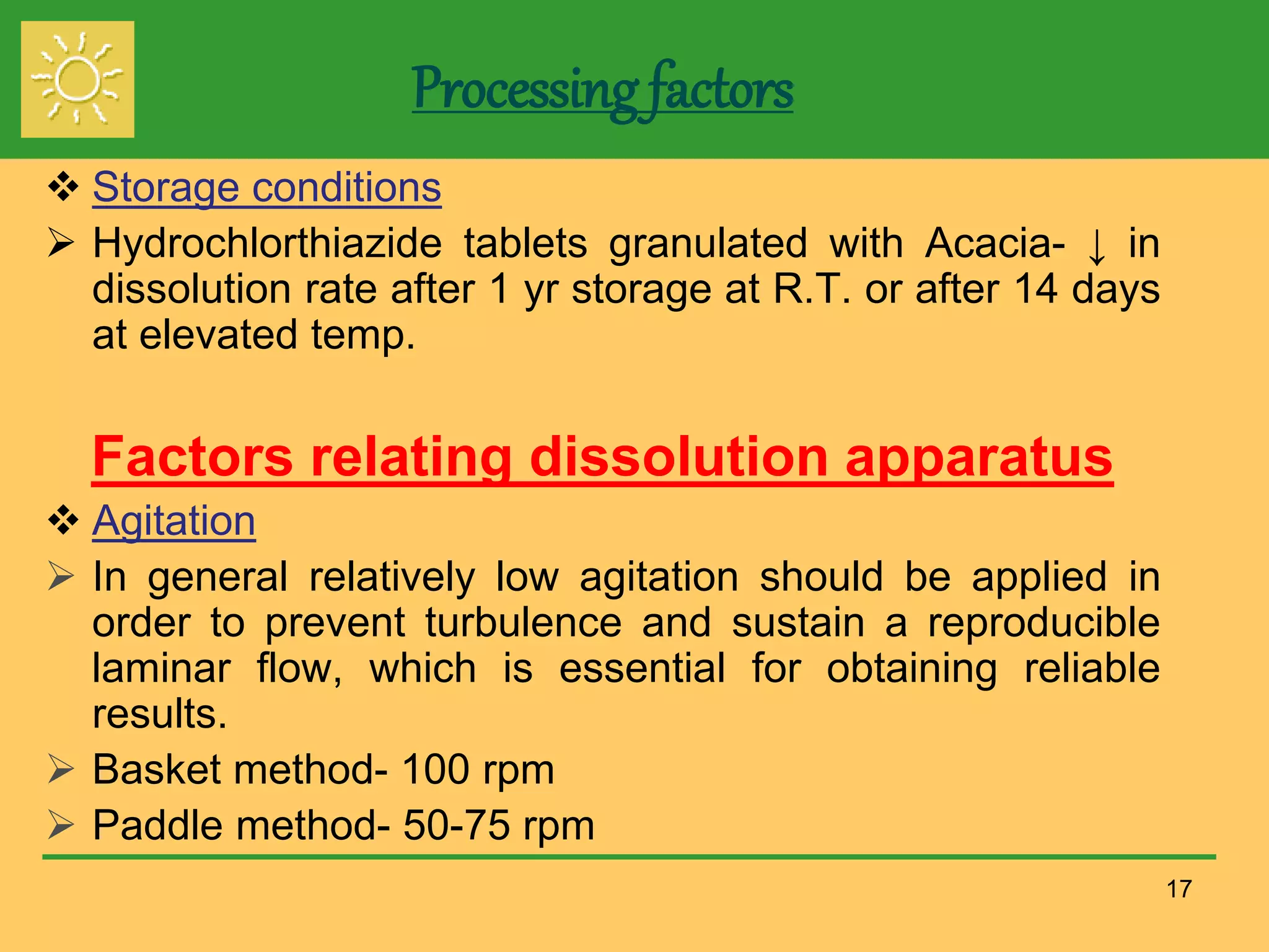 Processing factors
 Storage conditions
 Hydrochlorthiazide tablets granulated with Acacia- ↓ in
dissolution rate after 1 yr storage at R.T. or after 14 days
at elevated temp.
Factors relating dissolution apparatus
 Agitation
 In general relatively low agitation should be applied in
order to prevent turbulence and sustain a reproducible
laminar flow, which is essential for obtaining reliable
results.
 Basket method- 100 rpm
 Paddle method- 50-75 rpm
17
 
