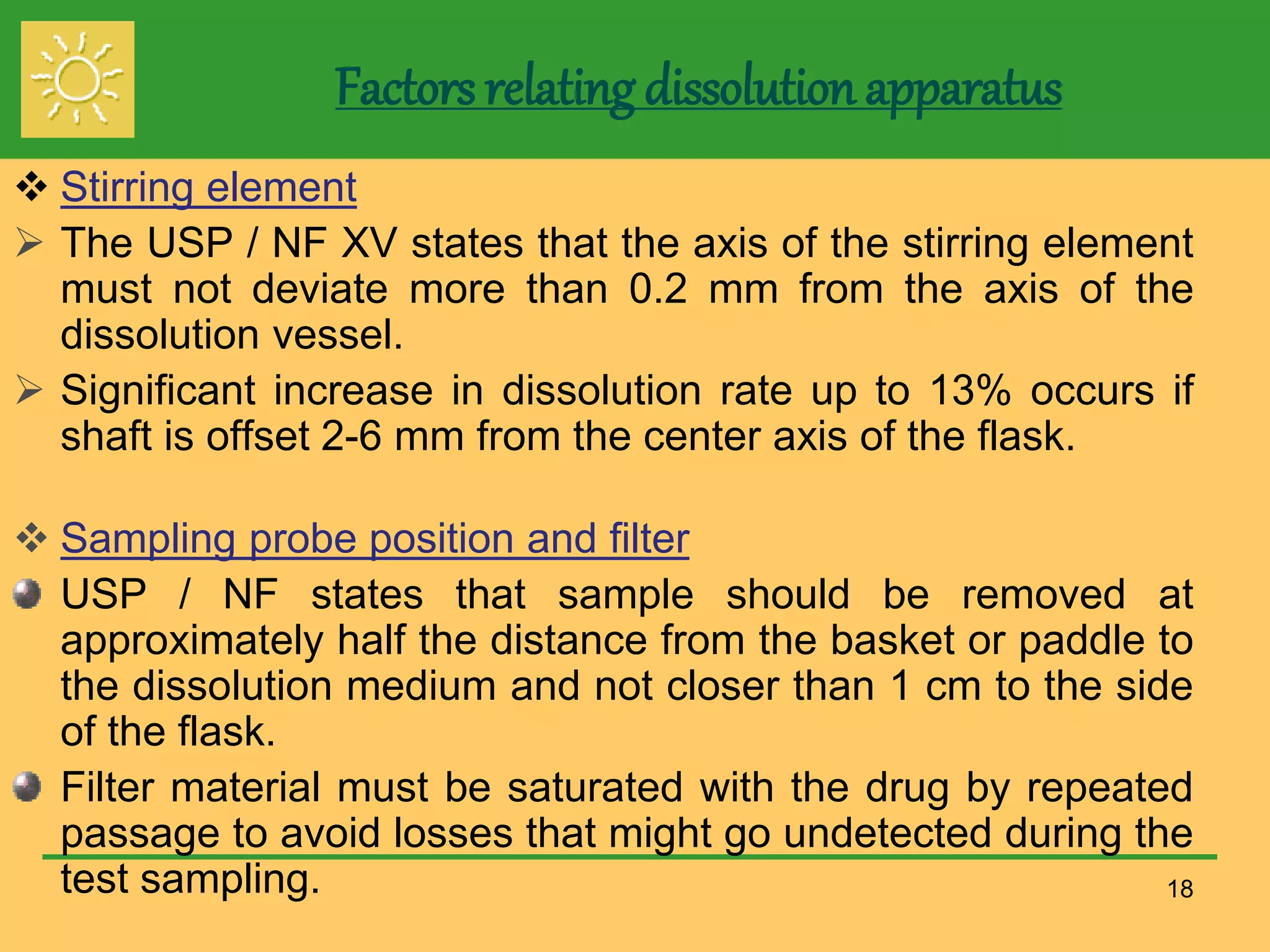 Factors relating dissolution apparatus
 Stirring element
 The USP / NF XV states that the axis of the stirring element
must not deviate more than 0.2 mm from the axis of the
dissolution vessel.
 Significant increase in dissolution rate up to 13% occurs if
shaft is offset 2-6 mm from the center axis of the flask.
 Sampling probe position and filter
USP / NF states that sample should be removed at
approximately half the distance from the basket or paddle to
the dissolution medium and not closer than 1 cm to the side
of the flask.
Filter material must be saturated with the drug by repeated
passage to avoid losses that might go undetected during the
test sampling. 18
 