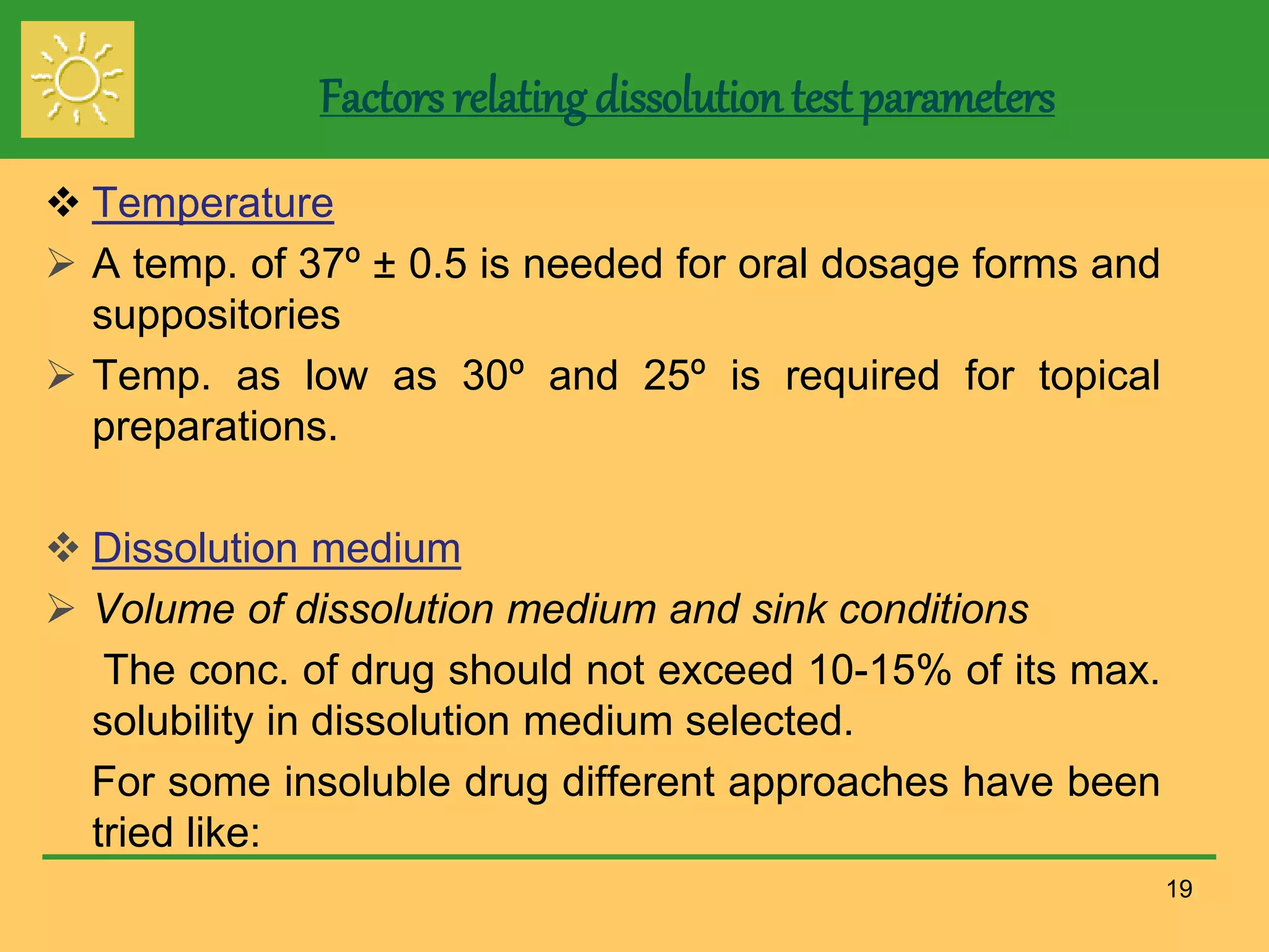 Factors relating dissolution test parameters
 Temperature
 A temp. of 37º ± 0.5 is needed for oral dosage forms and
suppositories
 Temp. as low as 30º and 25º is required for topical
preparations.
 Dissolution medium
 Volume of dissolution medium and sink conditions
The conc. of drug should not exceed 10-15% of its max.
solubility in dissolution medium selected.
For some insoluble drug different approaches have been
tried like:
19
 