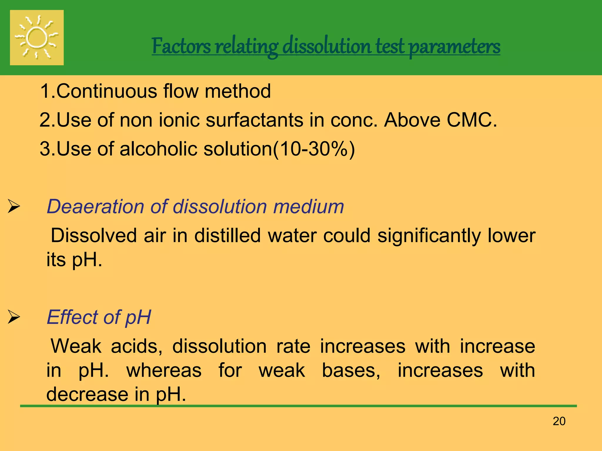 Factors relating dissolution test parameters
1.Continuous flow method
2.Use of non ionic surfactants in conc. Above CMC.
3.Use of alcoholic solution(10-30%)
 Deaeration of dissolution medium
Dissolved air in distilled water could significantly lower
its pH.
 Effect of pH
Weak acids, dissolution rate increases with increase
in pH. whereas for weak bases, increases with
decrease in pH.
20
 