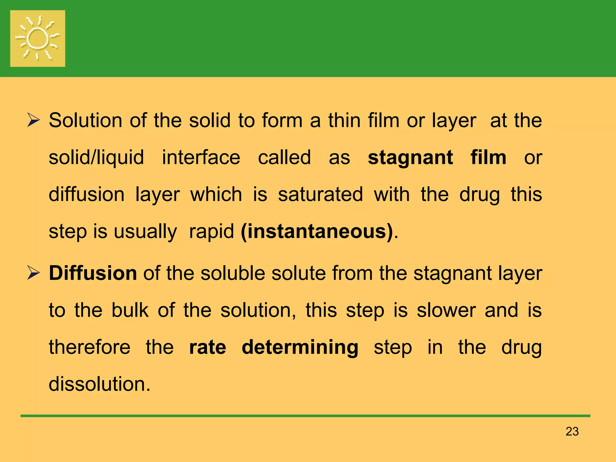 23
 Solution of the solid to form a thin film or layer at the
solid/liquid interface called as stagnant film or
diffusion layer which is saturated with the drug this
step is usually rapid (instantaneous).
 Diffusion of the soluble solute from the stagnant layer
to the bulk of the solution, this step is slower and is
therefore the rate determining step in the drug
dissolution.
 
