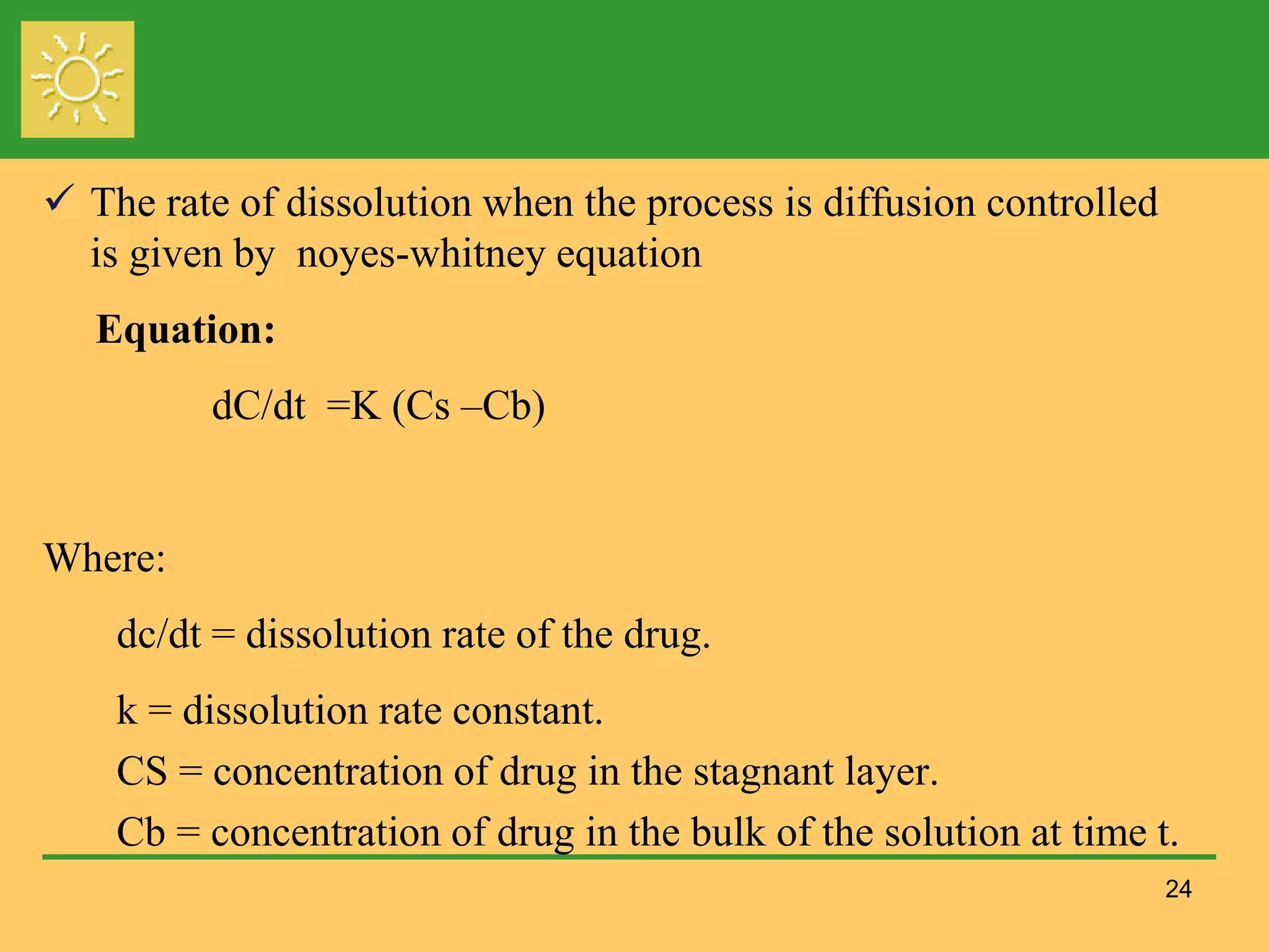 24
 The rate of dissolution when the process is diffusion controlled
is given by noyes-whitney equation
Equation:
dC/dt =K (Cs –Cb)
Where:
dc/dt = dissolution rate of the drug.
k = dissolution rate constant.
CS = concentration of drug in the stagnant layer.
Cb = concentration of drug in the bulk of the solution at time t.
 