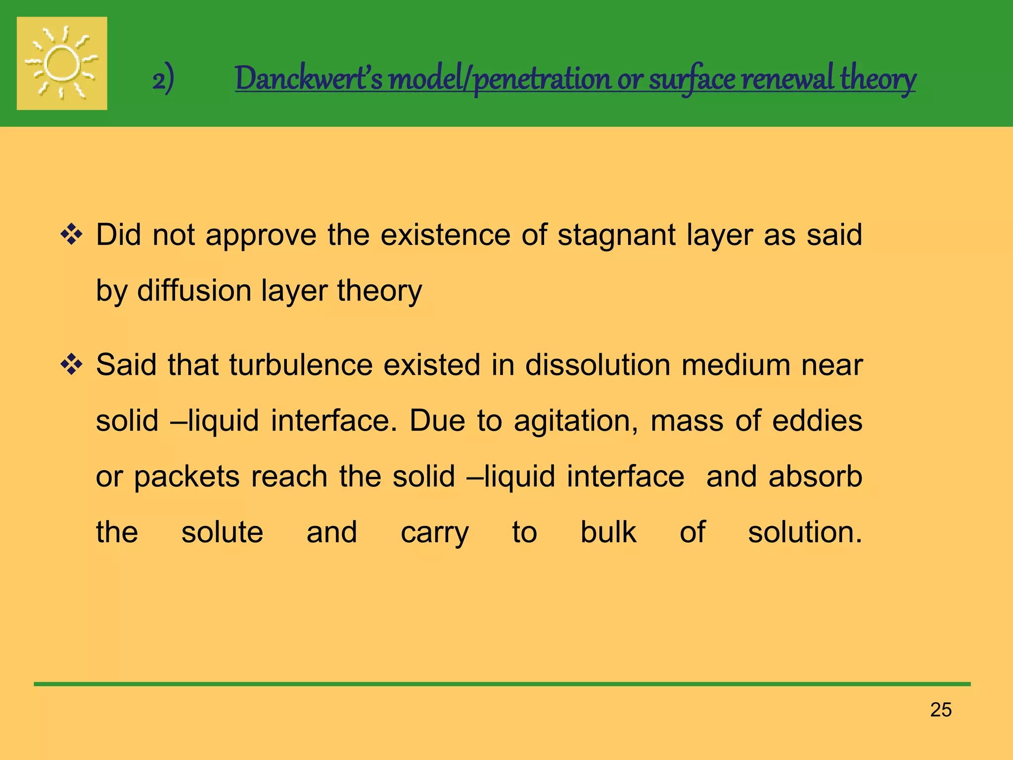 2) Danckwert’s model/penetration or surface renewal theory
 Did not approve the existence of stagnant layer as said
by diffusion layer theory
 Said that turbulence existed in dissolution medium near
solid –liquid interface. Due to agitation, mass of eddies
or packets reach the solid –liquid interface and absorb
the solute and carry to bulk of solution.
25
 