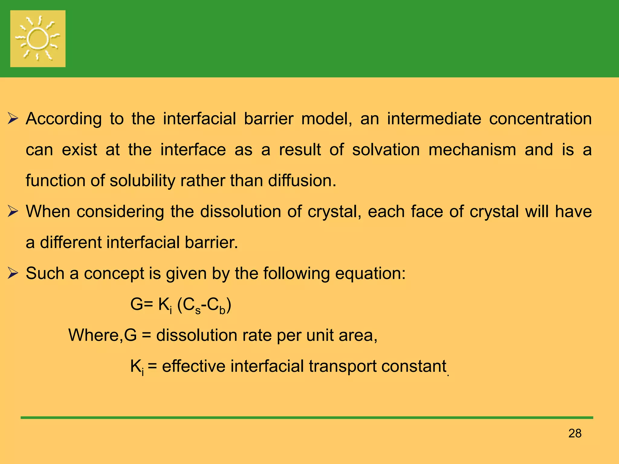 28
 According to the interfacial barrier model, an intermediate concentration
can exist at the interface as a result of solvation mechanism and is a
function of solubility rather than diffusion.
 When considering the dissolution of crystal, each face of crystal will have
a different interfacial barrier.
 Such a concept is given by the following equation:
G= Ki (Cs-Cb)
Where,G = dissolution rate per unit area,
Ki = effective interfacial transport constant.
 