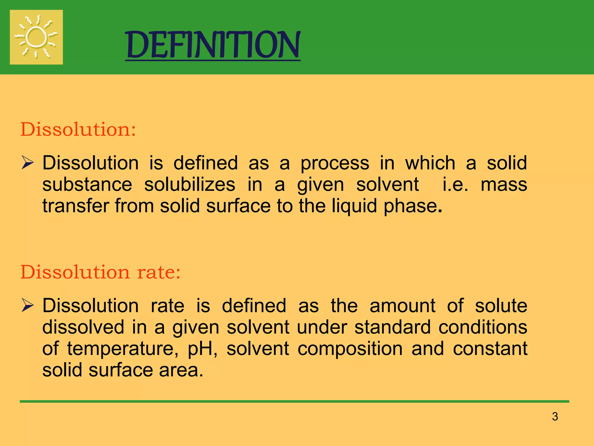 DEFINITION
Dissolution:
 Dissolution is defined as a process in which a solid
substance solubilizes in a given solvent i.e. mass
transfer from solid surface to the liquid phase.
Dissolution rate:
 Dissolution rate is defined as the amount of solute
dissolved in a given solvent under standard conditions
of temperature, pH, solvent composition and constant
solid surface area.
3
 