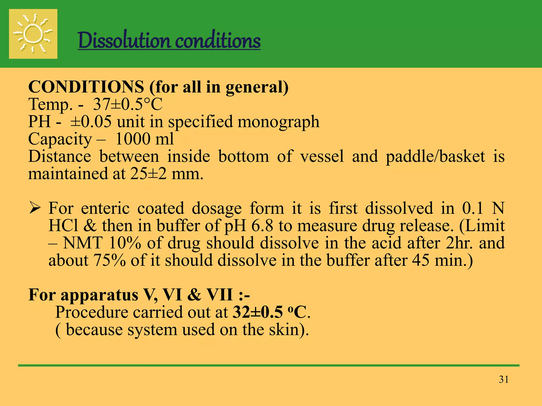 31
CONDITIONS (for all in general)
Temp. - 37±0.5°C
PH - ±0.05 unit in specified monograph
Capacity – 1000 ml
Distance between inside bottom of vessel and paddle/basket is
maintained at 25±2 mm.
 For enteric coated dosage form it is first dissolved in 0.1 N
HCl & then in buffer of pH 6.8 to measure drug release. (Limit
– NMT 10% of drug should dissolve in the acid after 2hr. and
about 75% of it should dissolve in the buffer after 45 min.)
For apparatus V, VI & VII :-
Procedure carried out at 32±0.5 oC.
( because system used on the skin).
Dissolution conditions
 