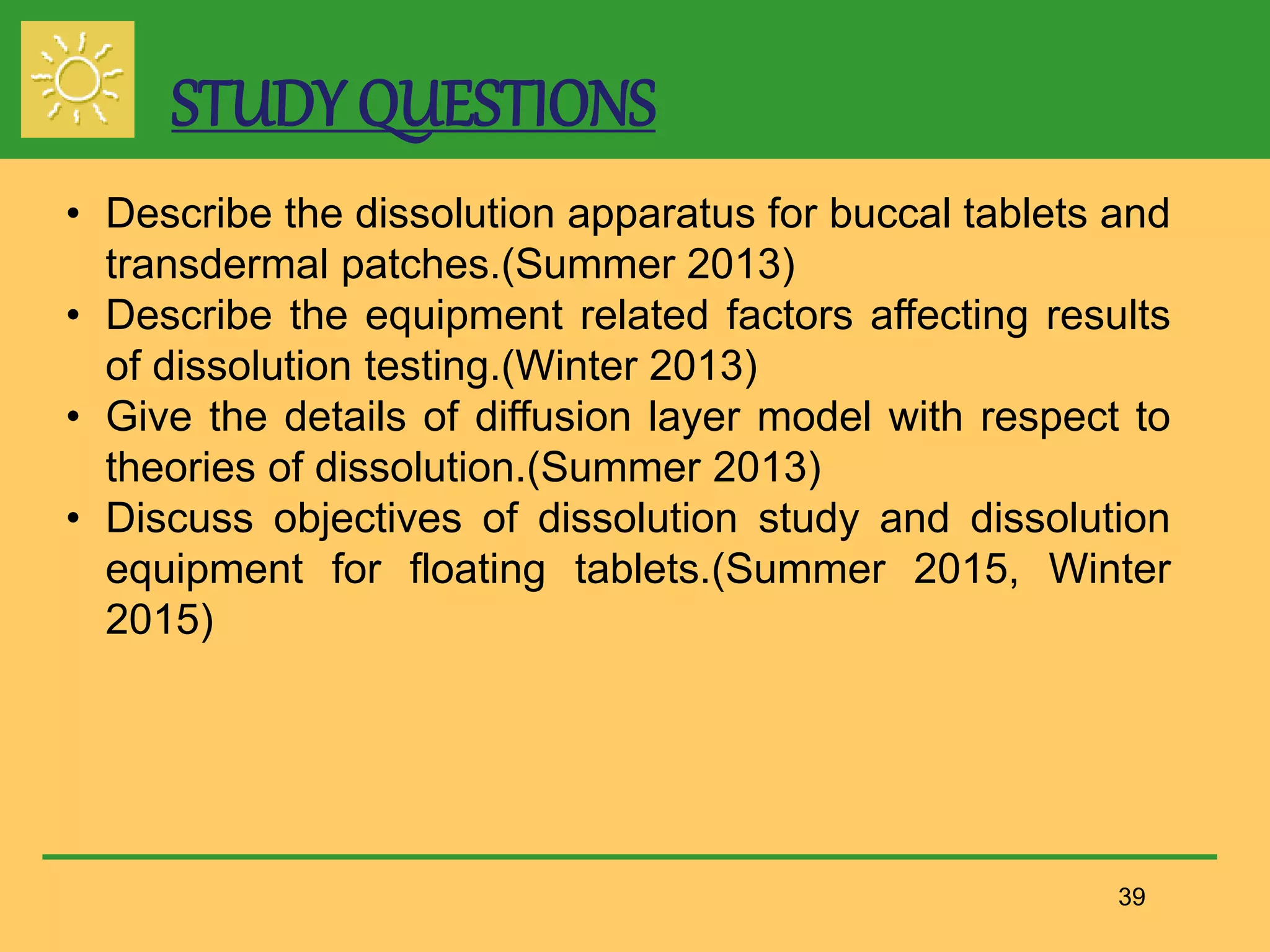 39
• Describe the dissolution apparatus for buccal tablets and
transdermal patches.(Summer 2013)
• Describe the equipment related factors affecting results
of dissolution testing.(Winter 2013)
• Give the details of diffusion layer model with respect to
theories of dissolution.(Summer 2013)
• Discuss objectives of dissolution study and dissolution
equipment for floating tablets.(Summer 2015, Winter
2015)
STUDY QUESTIONS
 