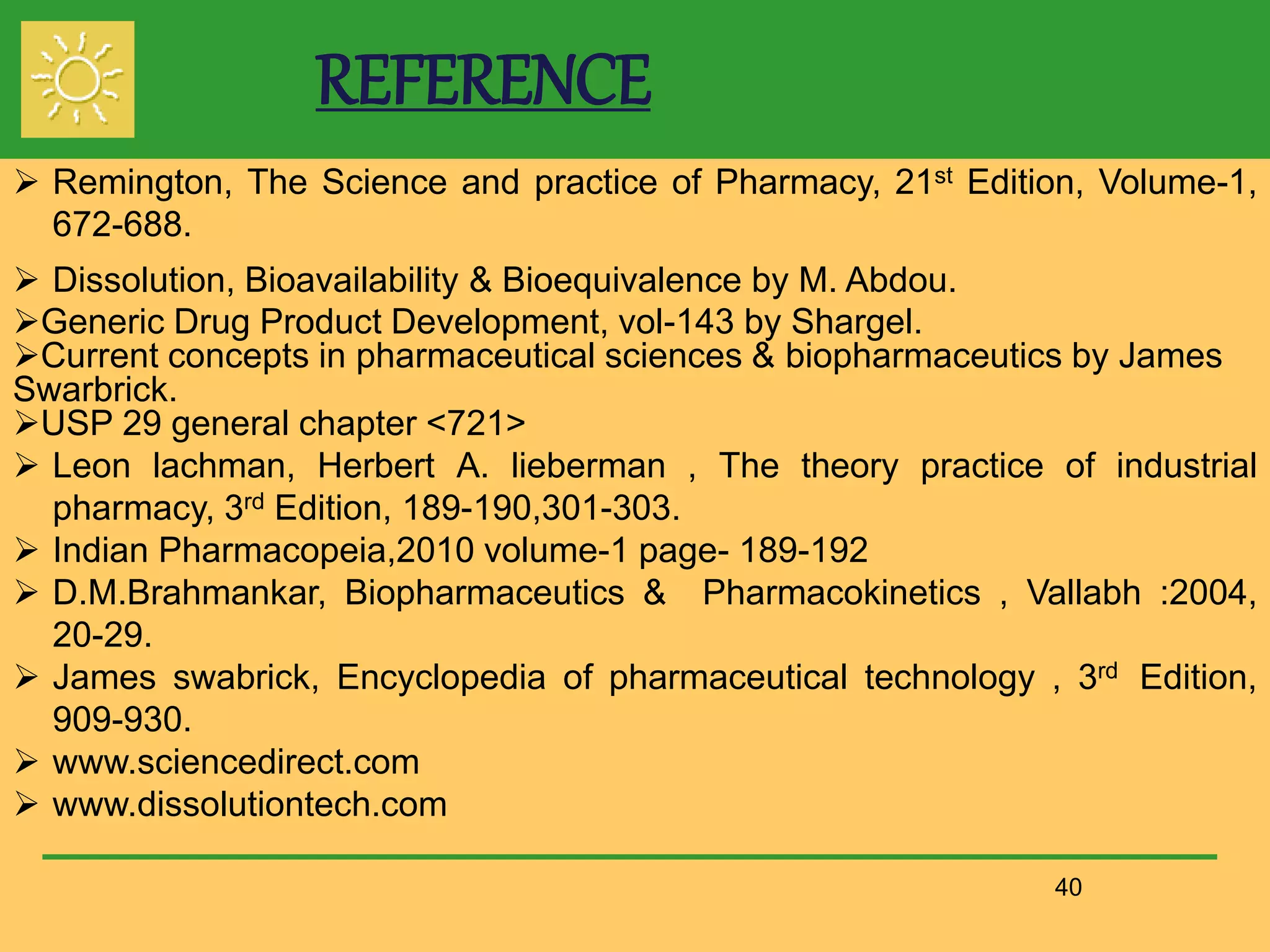 REFERENCE
40
 Remington, The Science and practice of Pharmacy, 21st Edition, Volume-1,
672-688.
 Dissolution, Bioavailability & Bioequivalence by M. Abdou.
Generic Drug Product Development, vol-143 by Shargel.
Current concepts in pharmaceutical sciences & biopharmaceutics by James
Swarbrick.
USP 29 general chapter <721>
 Leon lachman, Herbert A. lieberman , The theory practice of industrial
pharmacy, 3rd Edition, 189-190,301-303.
 Indian Pharmacopeia,2010 volume-1 page- 189-192
 D.M.Brahmankar, Biopharmaceutics & Pharmacokinetics , Vallabh :2004,
20-29.
 James swabrick, Encyclopedia of pharmaceutical technology , 3rd Edition,
909-930.
 www.sciencedirect.com
 www.dissolutiontech.com
 