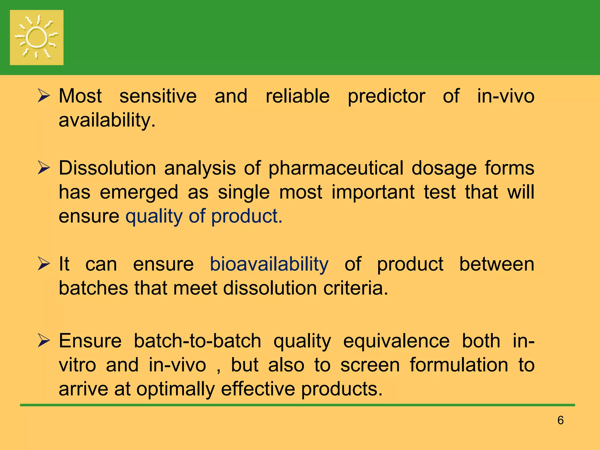  Most sensitive and reliable predictor of in-vivo
availability.
 Dissolution analysis of pharmaceutical dosage forms
has emerged as single most important test that will
ensure quality of product.
 It can ensure bioavailability of product between
batches that meet dissolution criteria.
 Ensure batch-to-batch quality equivalence both in-
vitro and in-vivo , but also to screen formulation to
arrive at optimally effective products.
6
 
