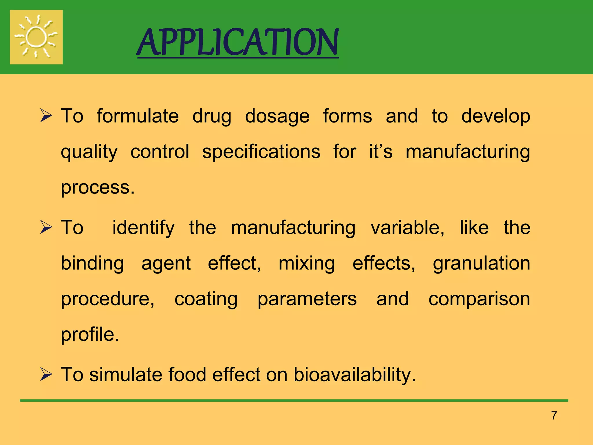 APPLICATION
 To formulate drug dosage forms and to develop
quality control specifications for it’s manufacturing
process.
 To identify the manufacturing variable, like the
binding agent effect, mixing effects, granulation
procedure, coating parameters and comparison
profile.
 To simulate food effect on bioavailability.
7
 