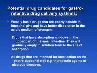 Potential drug candidates for gastro-retentive drug delivery systems: Weakly basic drugs  that are poorly soluble in intestinal pHs and have better dissolution in the acidic medium of stomach.  Drugs that have absorption windows in the  upper part of the small intestine. They will  gradually empty in solution form to the site of  absorption.  All drugs that are intended for local action on the  gastro-duodenal wall e.g. therapeutic agents of  ulcerous diseases.   