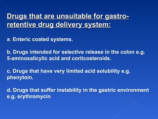 Drugs that are unsuitable for gastro-retentive drug delivery system: a .  Enteric coated systems. b. Drugs intended for selective release in the colon e.g. 5-aminosalicylic acid and corticosteroids.  c. Drugs that have very limited acid solubility e.g. phenytoin. d. Drugs that suffer instability in the gastric environment e.g. erythromycin   
