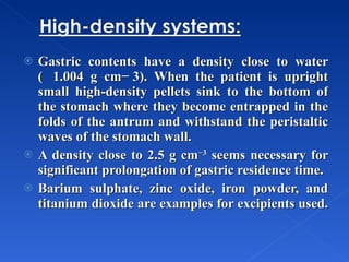 Gastric contents have a density close to water (  1.004 g cm− 3). When the patient is upright small high-density pellets sink to the bottom of the stomach where they become entrapped in the folds of the antrum and withstand the peristaltic waves of the stomach wall. A density close to 2.5 g cm −3  seems necessary for significant prolongation of gastric residence time. Barium sulphate, zinc oxide, iron powder, and titanium dioxide are examples for excipients used.  