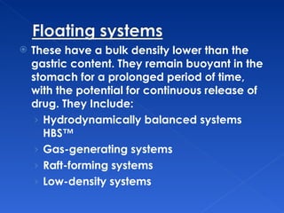 These have a bulk density lower than the gastric content. They remain buoyant in the stomach for a prolonged period of time, with the potential for continuous release of drug. They Include: Hydrodynamically balanced systems HBS™  Gas-generating systems  Raft-forming systems  Low-density systems  