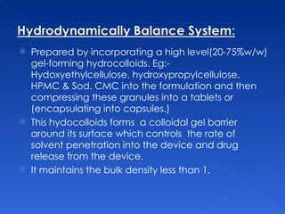 Prepared by incorporating a high level(20-75%w/w) gel-forming hydrocolloids. Eg:- Hydoxyethylcellulose, hydroxypropylcellulose, HPMC & Sod. CMC into the formulation and then compressing these granules into a tablets or (encapsulating into capsules.)  This hydocolloids forms  a colloidal gel barrier around its surface which controls  the rate of solvent penetration into the device and drug release from the device. It maintains the bulk density less than 1. 