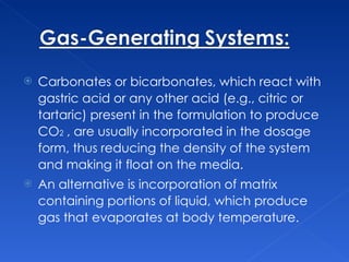 Carbonates or bicarbonates, which react with gastric acid or any other acid (e.g., citric or tartaric) present in the formulation to produce CO 2   , are usually incorporated in the dosage form, thus reducing the density of the system and making it float on the media.  An alternative is incorporation of matrix containing portions of liquid, which produce gas that evaporates at body temperature.  