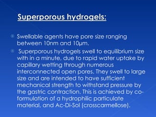 Swellable agents have pore size ranging between 10nm and 10µm.  Superporous hydrogels swell to equilibrium size with in a minute, due to rapid water uptake by capillary wetting through numerous interconnected open pores. They swell to large size and are intended to have sufficient mechanical strength to withstand pressure by the gastric contraction. This is achieved by co-formulation of a hydrophilic particulate material, and Ac-Di-Sol (crosscarmellose). 