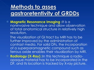 Magnetic Resonance Imaging : It is a noninvasive technique and allow observation of total anatomical structure in relatively high resolution. The visualization of GI tract by MRI has to be further improved by the administration of contrast media. For solid DFs, the incorporation of a superparamagnetic compound such as ferrous oxide enables their visualization by MRI.  Radiology (X-Ray) : In this technique a radio-opaque material has to be incorporated in the DF, and its location is tracked by X-ray picture.  