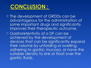 The development of GRDDs can be advantageous for the administration of some important drugs and significantly improves their therapeutic outcome. Gastroretentivity of a DF can be achieved by the development of devices that can be significantly expand their volume by unfolding or swelling, adhering to gastric mucosa, or have the suitable density to sink or float over the gastric fluids.  