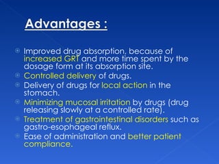 Improved drug absorption, because of  increased GRT  and more time spent by the dosage form at its absorption site. Controlled delivery  of drugs.  Delivery of drugs for  local action  in the stomach.  Minimizing mucosal irritation  by drugs (drug releasing slowly at a controlled rate).  Treatment of gastrointestinal disorders  such as gastro-esophageal reflux.  Ease of administration and  better patient compliance.  