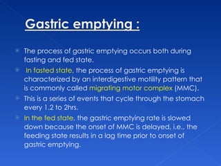 The process of gastric emptying occurs both during fasting and fed state. In fasted state , the process of gastric emptying is characterized by an interdigestive motility pattern that is commonly called  migrating motor complex  (MMC).  This is a series of events that cycle through the stomach every 1.2 to 2hrs.  In the fed state , the gastric emptying rate is slowed down because the onset of MMC is delayed, i.e., the feeding state results in a lag time prior to onset of gastric emptying.  