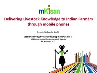 Delivering Livestock Knowledge to Indian Farmers
through mobile phones
Presented by Sagarika Gandhi

Session: Driving livestock development with ICTs
ICT4Ag International Conference, Kigali, Rwanda
4-8 November 2013

 