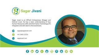 Sagar Jivani
Sagar Jivani is an HRTech Entrepreneur, Blogger and
Internet Lover. He has a keen understanding of how
Human Resources (HR) and Information Technology (IT)
integrates and add value to the businesses.
sagar@sagarjivani.com
+91-74057 22722
sagarjivani.com
 