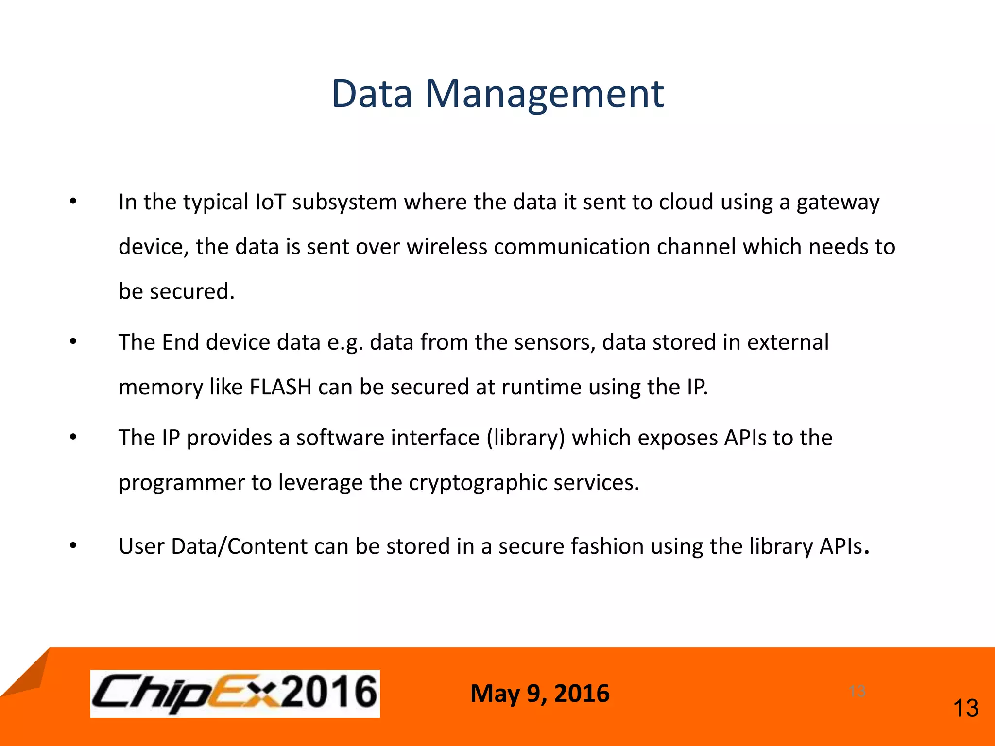May 9, 2016
13
13
• In the typical IoT subsystem where the data it sent to cloud using a gateway
device, the data is sent over wireless communication channel which needs to
be secured.
• The End device data e.g. data from the sensors, data stored in external
memory like FLASH can be secured at runtime using the IP.
• The IP provides a software interface (library) which exposes APIs to the
programmer to leverage the cryptographic services.
• User Data/Content can be stored in a secure fashion using the library APIs.
Data Management
 
