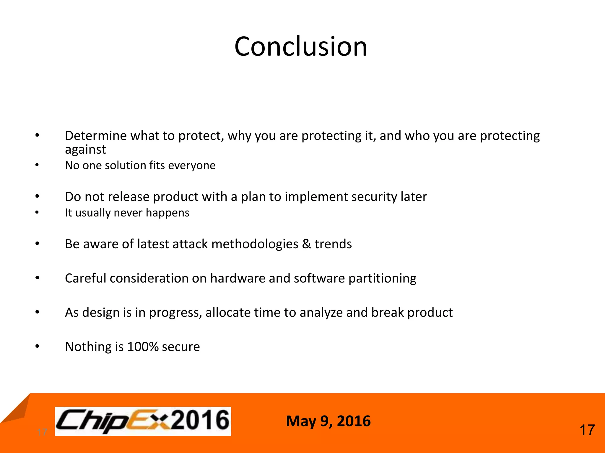 May 9, 2016
17
Conclusion
17
• Determine what to protect, why you are protecting it, and who you are protecting
against
• No one solution fits everyone
• Do not release product with a plan to implement security later
• It usually never happens
• Be aware of latest attack methodologies & trends
• Careful consideration on hardware and software partitioning
• As design is in progress, allocate time to analyze and break product
• Nothing is 100% secure
 