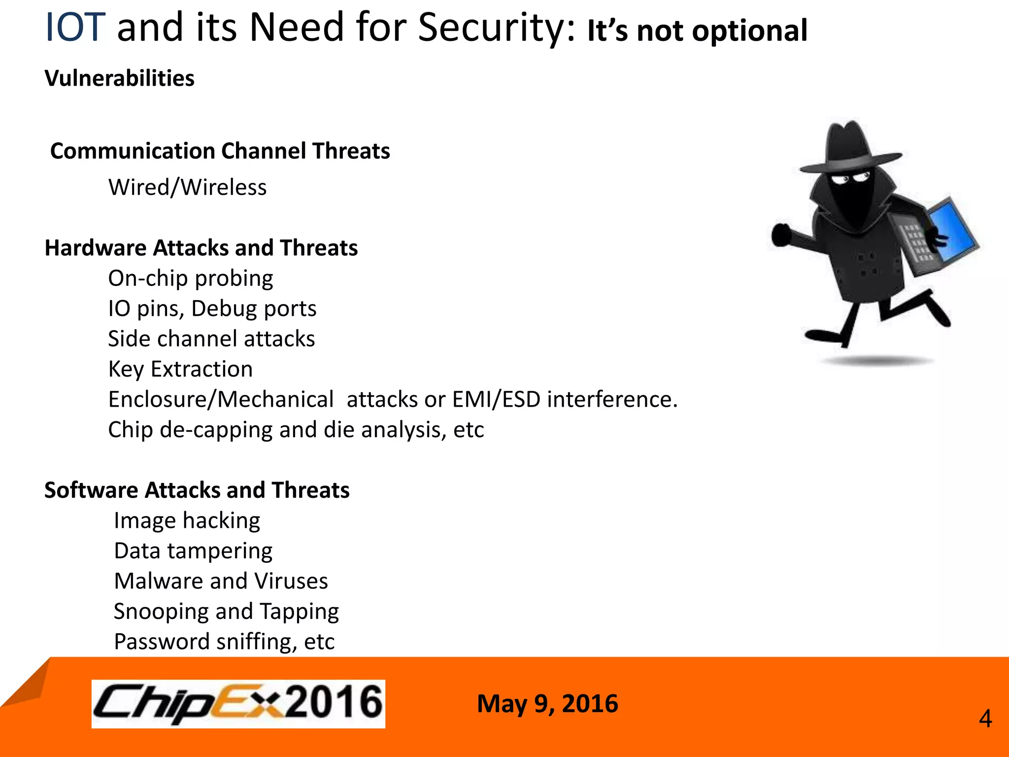 May 9, 2016
4
IOT and its Need for Security: It’s not optional
Vulnerabilities
Communication Channel Threats
Wired/Wireless
Hardware Attacks and Threats
On-chip probing
IO pins, Debug ports
Side channel attacks
Key Extraction
Enclosure/Mechanical attacks or EMI/ESD interference.
Chip de-capping and die analysis, etc
Software Attacks and Threats
Image hacking
Data tampering
Malware and Viruses
Snooping and Tapping
Password sniffing, etc
 