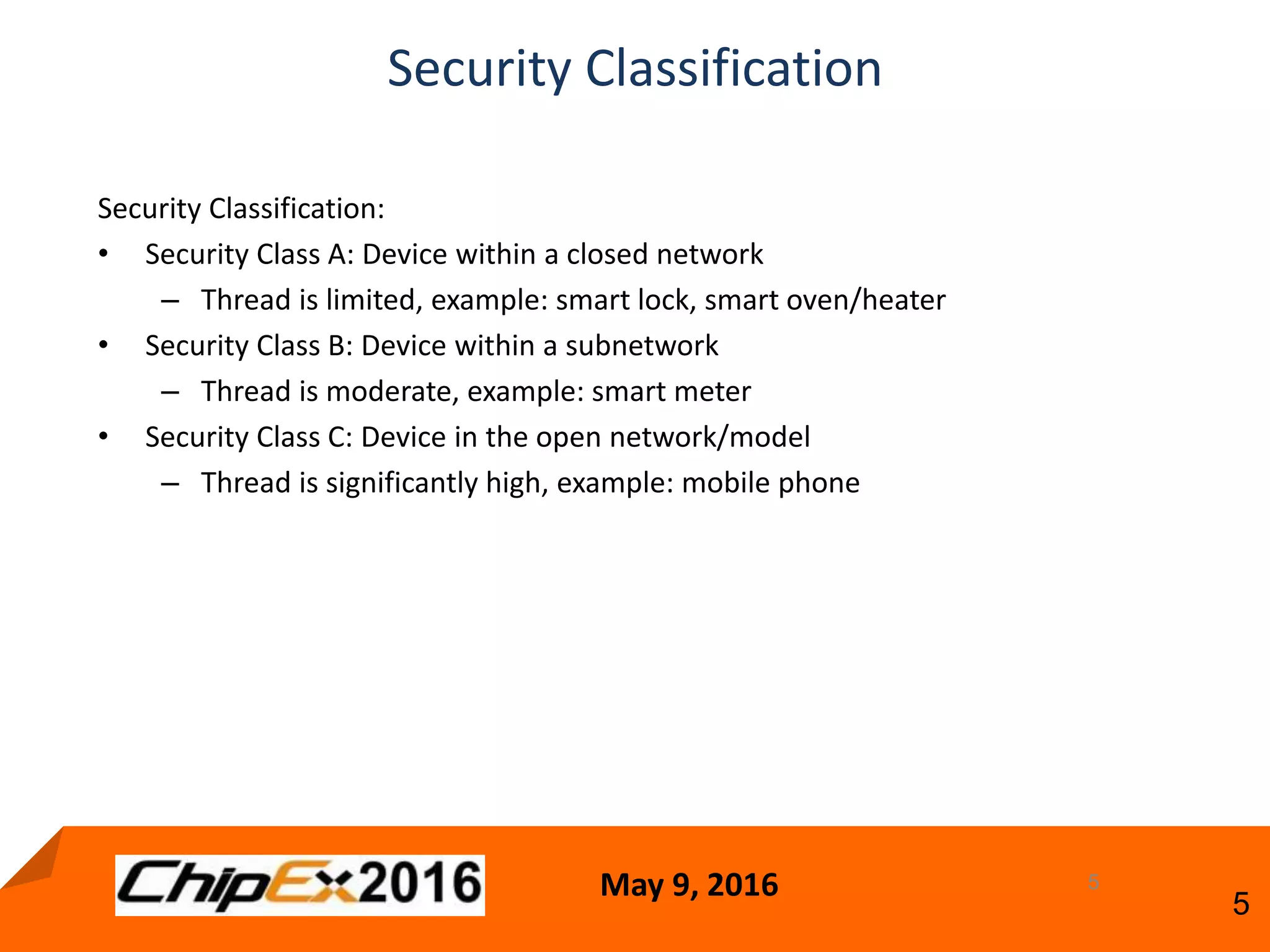 May 9, 2016
5
5
Security Classification
Security Classification:
• Security Class A: Device within a closed network
– Thread is limited, example: smart lock, smart oven/heater
• Security Class B: Device within a subnetwork
– Thread is moderate, example: smart meter
• Security Class C: Device in the open network/model
– Thread is significantly high, example: mobile phone
 
