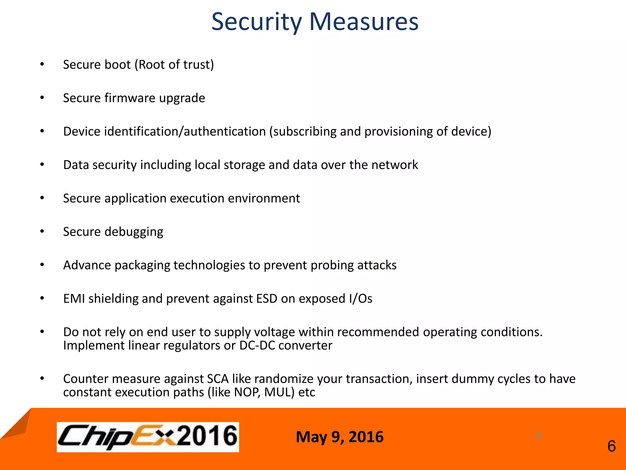 May 9, 2016
6
• Secure boot (Root of trust)
• Secure firmware upgrade
• Device identification/authentication (subscribing and provisioning of device)
• Data security including local storage and data over the network
• Secure application execution environment
• Secure debugging
• Advance packaging technologies to prevent probing attacks
• EMI shielding and prevent against ESD on exposed I/Os
• Do not rely on end user to supply voltage within recommended operating conditions.
Implement linear regulators or DC-DC converter
• Counter measure against SCA like randomize your transaction, insert dummy cycles to have
constant execution paths (like NOP, MUL) etc
6
Security Measures
 