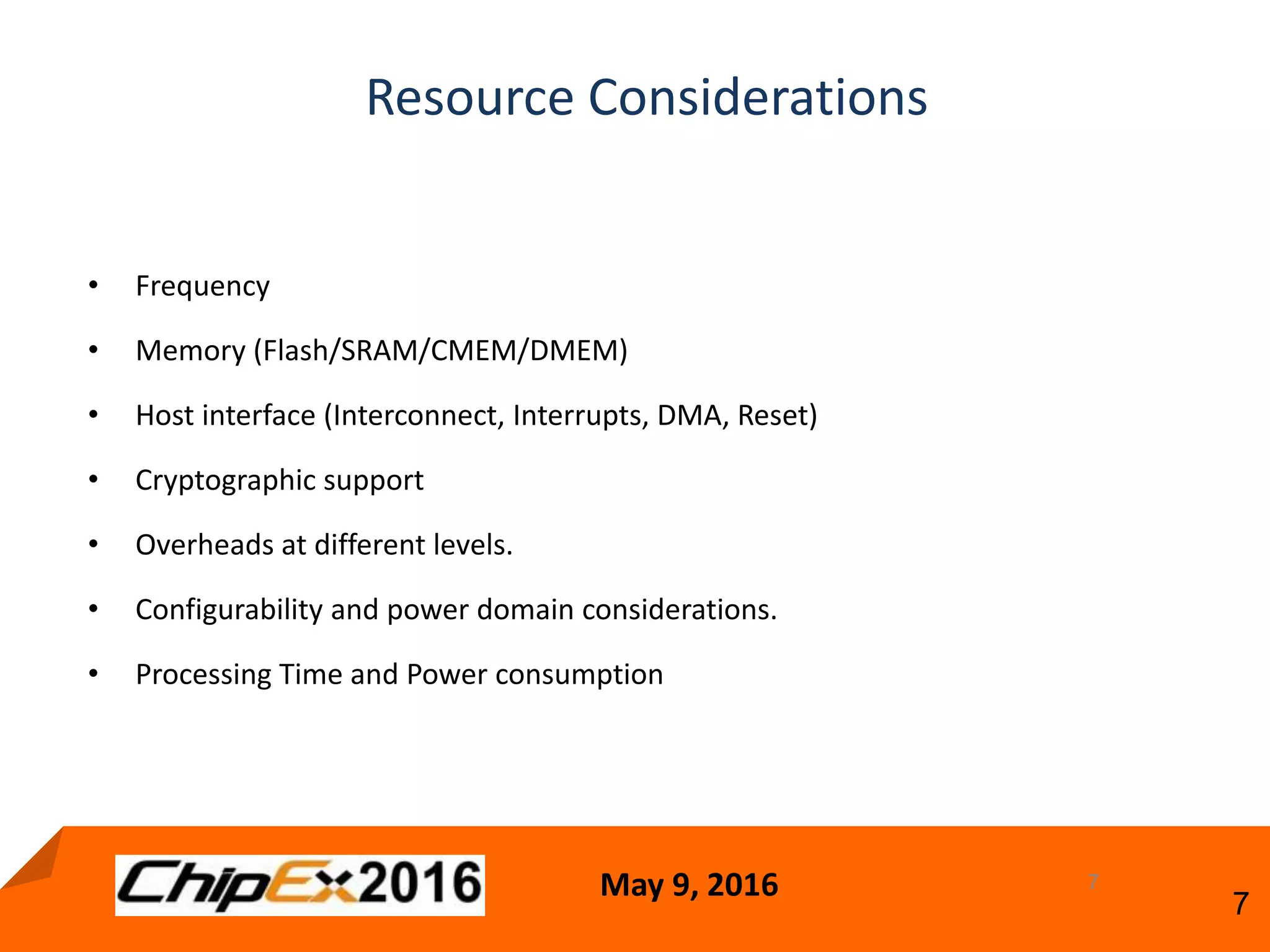 May 9, 2016
7
Resource Considerations
7
• Frequency
• Memory (Flash/SRAM/CMEM/DMEM)
• Host interface (Interconnect, Interrupts, DMA, Reset)
• Cryptographic support
• Overheads at different levels.
• Configurability and power domain considerations.
• Processing Time and Power consumption
 