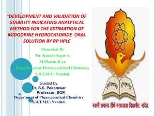 “DEVELOPMENT AND VALIDATION OF
STABILITY INDICATING ANALYTICAL
METHOD FOR THE ESTIMATION OF
MIDODRINE HYDROCHLORIDE ORAL
SOLUTION BY RP HPLC
Presented By
Mr. Kanade Sagar A.
M.Pharm II yr.
Department of Pharmaceutical Chemistry
S.R.T.M.U. Nanded.
Guided by:
Dr. S.S. Pekamwar
Professor, SOP,
Department of Pharmaceutical Chemistry
S.R.T.M.U. Nanded.
 