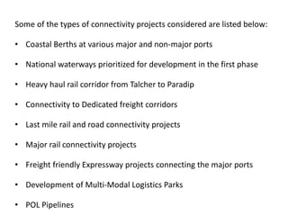 Some of the types of connectivity projects considered are listed below:
• Coastal Berths at various major and non-major ports
• National waterways prioritized for development in the first phase
• Heavy haul rail corridor from Talcher to Paradip
• Connectivity to Dedicated freight corridors
• Last mile rail and road connectivity projects
• Major rail connectivity projects
• Freight friendly Expressway projects connecting the major ports
• Development of Multi-Modal Logistics Parks
• POL Pipelines
 