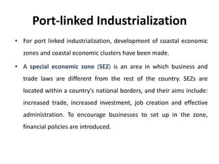 Port-linked Industrialization
• For port linked industrialization, development of coastal economic
zones and coastal economic clusters have been made.
• A special economic zone (SEZ) is an area in which business and
trade laws are different from the rest of the country. SEZs are
located within a country's national borders, and their aims include:
increased trade, increased investment, job creation and effective
administration. To encourage businesses to set up in the zone,
financial policies are introduced.
 